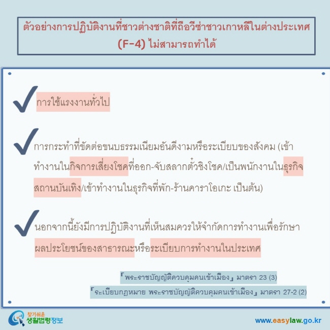 ตัวอย่างการปฏิบัติงานที่ชาวต่างชาติที่ถือวีซ่าชาวเกาหลีในต่างประเทศ (F-4) ไม่สามารถทำได้   การใช้แรงงานทั่วไป   การกระทำที่ขัดต่อขนบธรรมเนียมอันดีงามหรือระเบียบของสังคม (เข้าทำงานในกิจการเสี่ยงโชคที่ออก-จับสลากตั๋วชิงโชค/เป็นพนักงานในธุรกิจสถานบันเทิง/เข้าทำงานในธุรกิจที่พัก-ร้านคาราโอเกะ เป็นต้น)  นอกจากนี้ยังมีการปฏิบัติงานที่เห็นสมควรให้จำกัดการทำงานเพื่อรักษาผลประโยชน์ของสาธารณะหรือระเบียบการทำงานในประเทศ  「พระราชบัญญัติควบคุมคนเข้าเมือง」 มาตรา 23 (3)  「ระเบียบกฎหมาย พระราชบัญญัติควบคุมคนเข้าเมือง」 มาตรา 27-2 (2)  